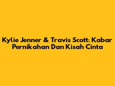 Kylie Jenner & Travis Scott: Kabar Pernikahan Dan Kisah Cinta