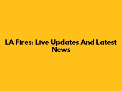 LA Fires: Live Updates And Latest News