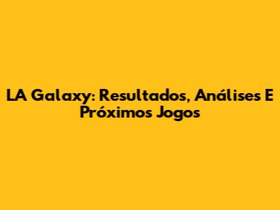 LA Galaxy: Resultados, Análises E Próximos Jogos