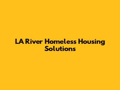 LA River Homeless Housing Solutions