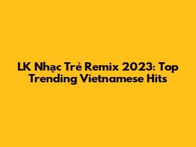 LK Nhạc Trẻ Remix 2023: Top Trending Vietnamese Hits