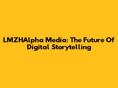 LMZHAlpha Media: The Future Of Digital Storytelling
