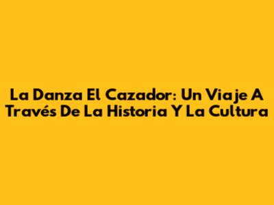 La Danza El Cazador: Un Viaje A Través De La Historia Y La Cultura