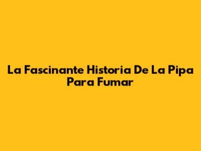 La Fascinante Historia De La Pipa Para Fumar