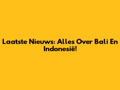 Laatste Nieuws: Alles Over Bali En Indonesië!