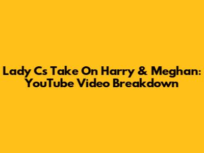 Lady C's Take On Harry & Meghan: YouTube Video Breakdown