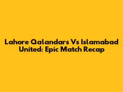 Lahore Qalandars Vs Islamabad United: Epic Match Recap