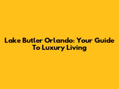 Lake Butler Orlando: Your Guide To Luxury Living