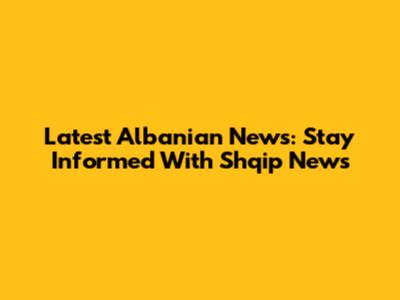 Latest Albanian News: Stay Informed With Shqip News