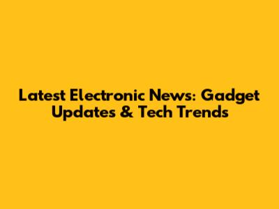 Latest Electronic News: Gadget Updates & Tech Trends