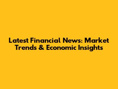 Latest Financial News: Market Trends & Economic Insights