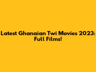 Latest Ghanaian Twi Movies 2023: Full Films!