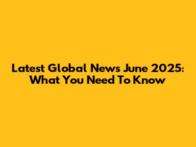 Latest Global News June 2025: What You Need To Know