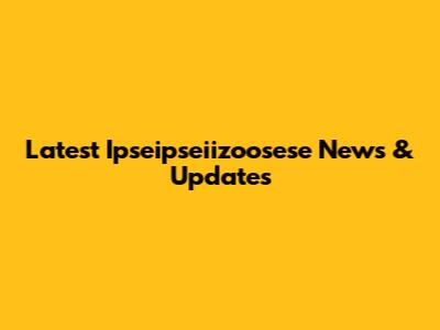 Latest Ipseipseiizoosese News & Updates