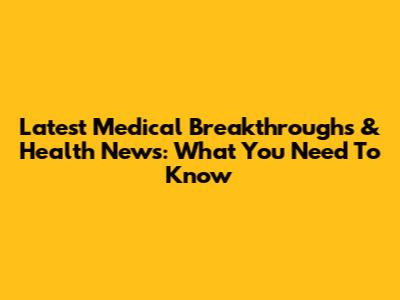 Latest Medical Breakthroughs & Health News: What You Need To Know