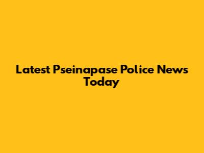 Latest Pseinapase Police News Today