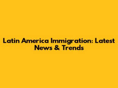 Latin America Immigration: Latest News & Trends