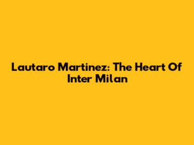 Lautaro Martinez: The Heart Of Inter Milan