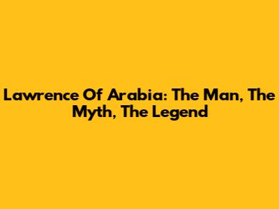 Lawrence Of Arabia: The Man, The Myth, The Legend