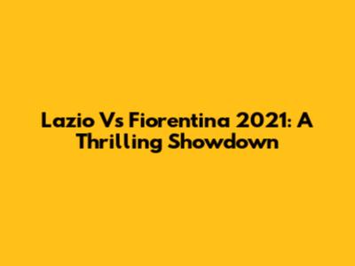 Lazio Vs Fiorentina 2021: A Thrilling Showdown
