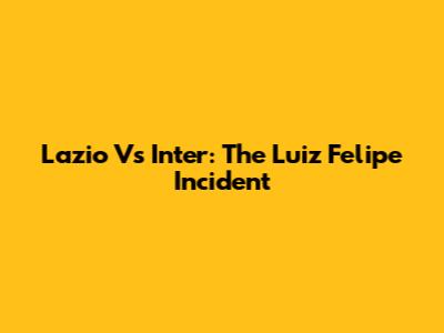 Lazio Vs Inter: The Luiz Felipe Incident