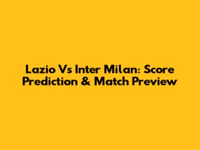 Lazio Vs Inter Milan: Score Prediction & Match Preview