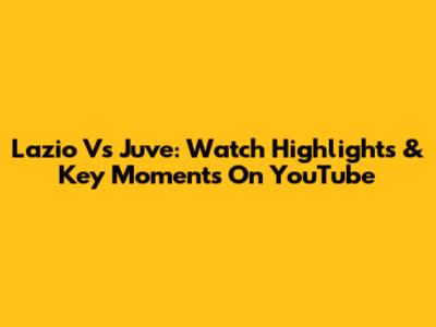 Lazio Vs Juve: Watch Highlights & Key Moments On YouTube