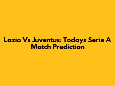 Lazio Vs Juventus: Today's Serie A Match Prediction