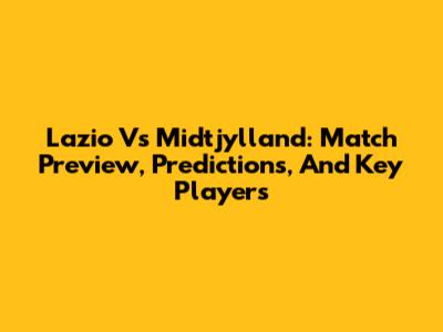Lazio Vs Midtjylland: Match Preview, Predictions, And Key Players