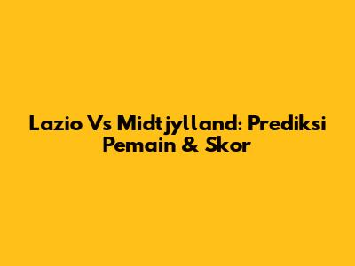 Lazio Vs Midtjylland: Prediksi Pemain & Skor