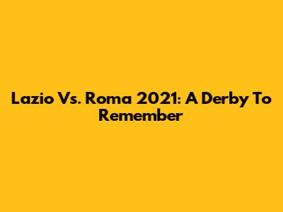 Lazio Vs. Roma 2021: A Derby To Remember