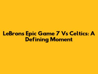 LeBron's Epic Game 7 Vs Celtics: A Defining Moment