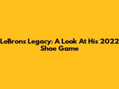 LeBron's Legacy: A Look At His 2022 Shoe Game