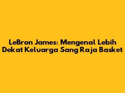 LeBron James: Mengenal Lebih Dekat Keluarga Sang Raja Basket