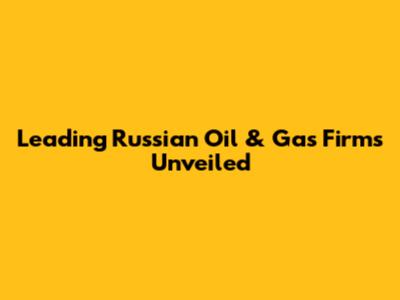 Leading Russian Oil & Gas Firms Unveiled