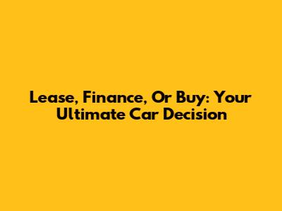 Lease, Finance, Or Buy: Your Ultimate Car Decision