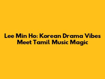 Lee Min Ho: Korean Drama Vibes Meet Tamil Music Magic