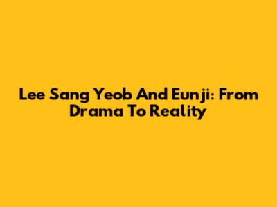 Lee Sang Yeob And Eunji: From Drama To Reality