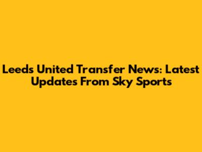 Leeds United Transfer News: Latest Updates From Sky Sports