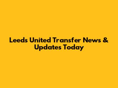 Leeds United Transfer News & Updates Today