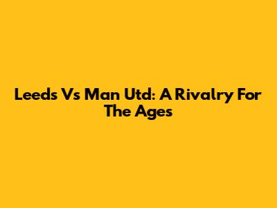 Leeds Vs Man Utd: A Rivalry For The Ages