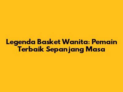 Legenda Basket Wanita: Pemain Terbaik Sepanjang Masa