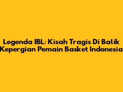 Legenda IBL: Kisah Tragis Di Balik Kepergian Pemain Basket Indonesia