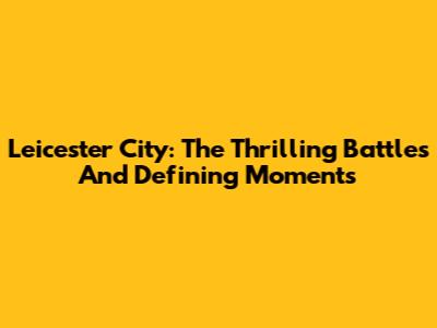 Leicester City: The Thrilling Battles And Defining Moments