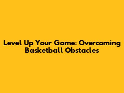 Level Up Your Game: Overcoming Basketball Obstacles