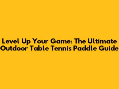 Level Up Your Game: The Ultimate Outdoor Table Tennis Paddle Guide