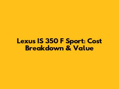 Lexus IS 350 F Sport: Cost Breakdown & Value