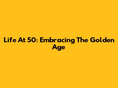 Life At 50: Embracing The Golden Age