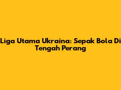 Liga Utama Ukraina: Sepak Bola Di Tengah Perang