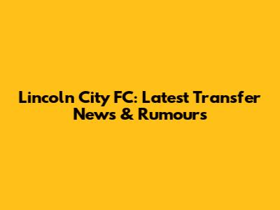 Lincoln City FC: Latest Transfer News & Rumours